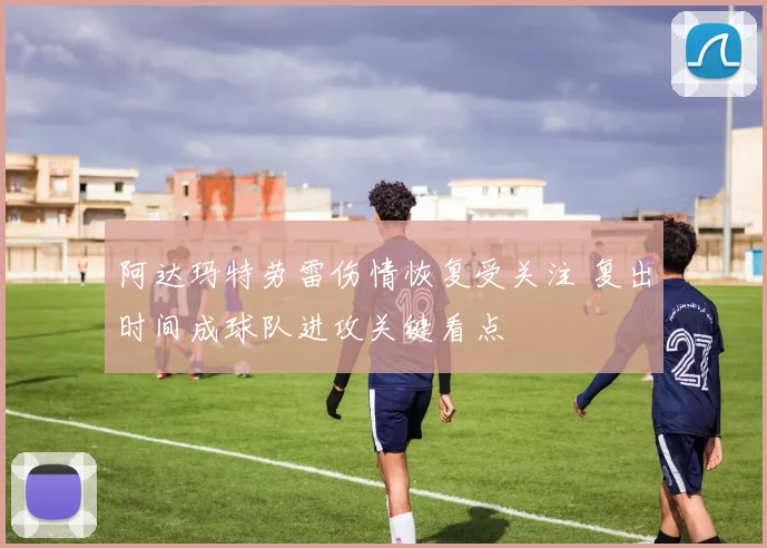 阿达玛特劳雷伤情恢复受关注 复出时间成球队进攻关键看点