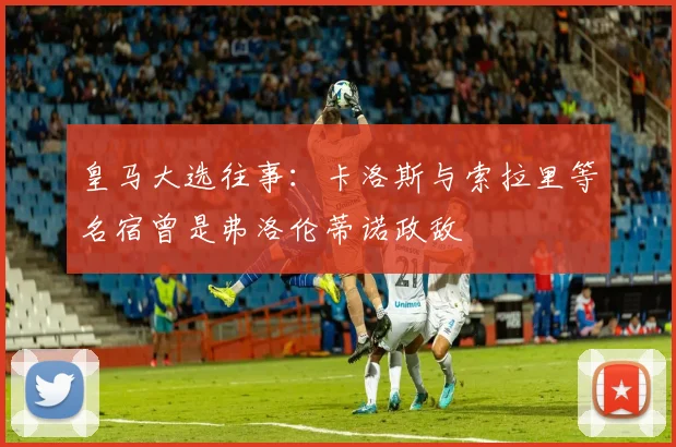 皇马大选往事：卡洛斯与索拉里等名宿曾是弗洛伦蒂诺政敌