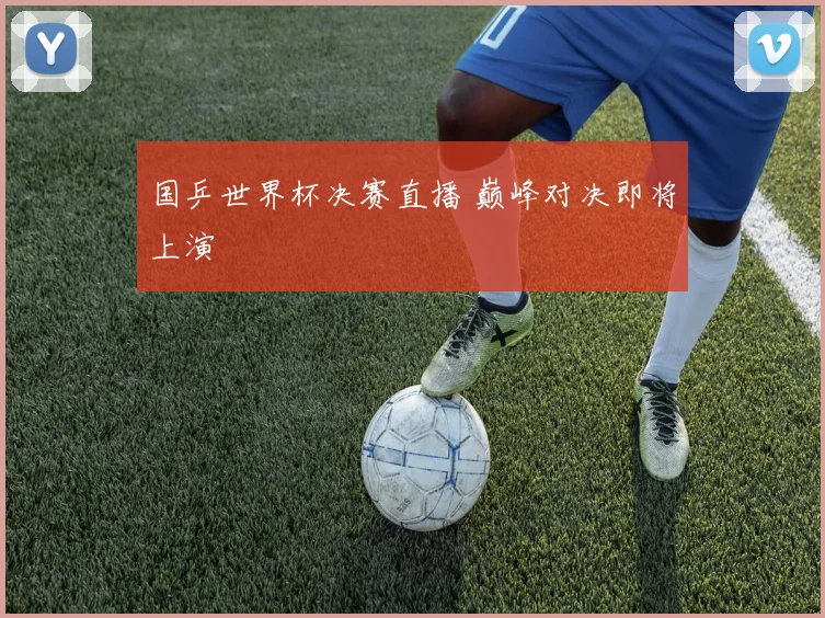 国乒世界杯决赛直播 巅峰对决即将上演