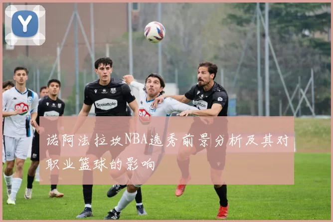 诺阿法拉坎NBA选秀前景分析及其对职业篮球的影响