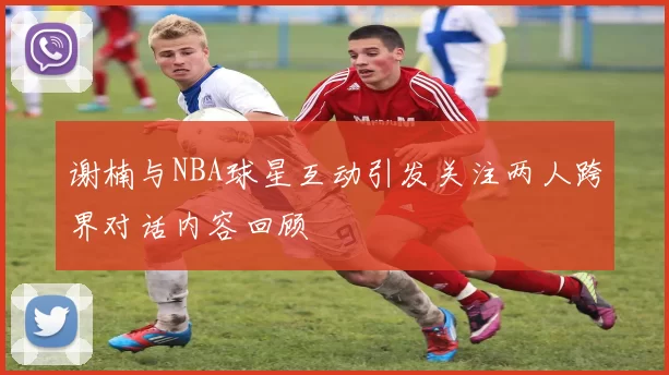 谢楠与NBA球星互动引发关注两人跨界对话内容回顾