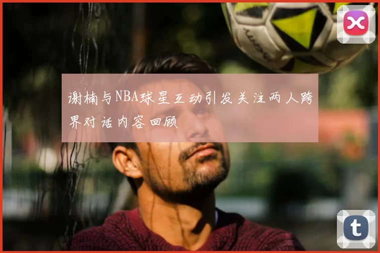 谢楠与NBA球星互动引发关注两人跨界对话内容回顾