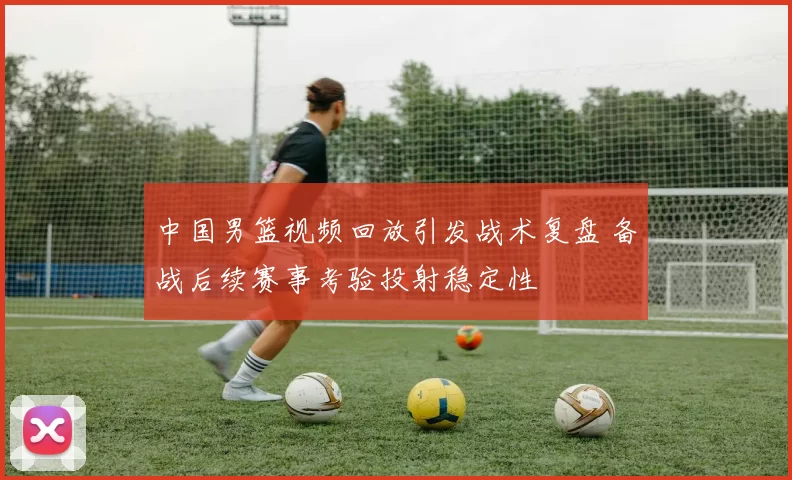 中国男篮视频回放引发战术复盘 备战后续赛事考验投射稳定性