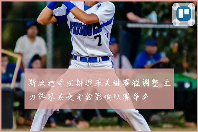 斯坎迪奇女排迎来关键赛程调整 主力阵容或受考验影响联赛争夺