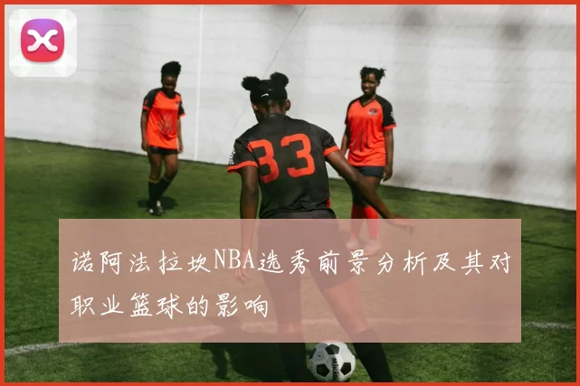 诺阿法拉坎NBA选秀前景分析及其对职业篮球的影响