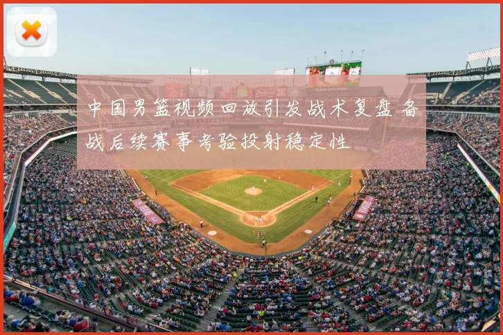 中国男篮视频回放引发战术复盘 备战后续赛事考验投射稳定性