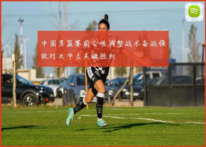 中国男篮赛前合练调整战术备战强敌对决冲击关键胜利